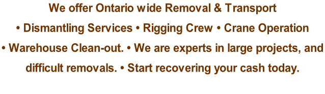 We offer Ontario wide Removal & Transport  • Dismantling Services • Rigging Crew • Crane Operation  • Warehouse Clean-out. • We are experts in large projects, and  difficult removals. • Start recovering your cash today.